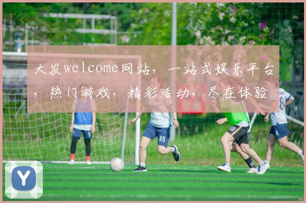 大发welcome网站，一站式娱乐平台，热门游戏，精彩活动，尽在体验